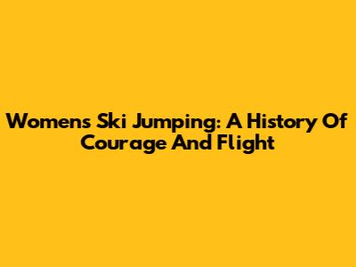 Women's Ski Jumping: A History Of Courage And Flight