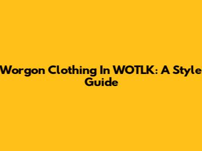 Worgon Clothing In WOTLK: A Style Guide