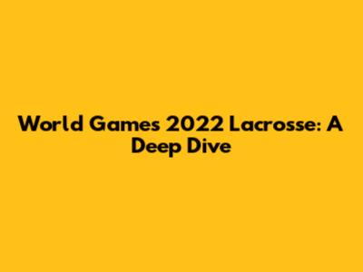 World Games 2022 Lacrosse: A Deep Dive
