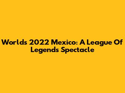 Worlds 2022 Mexico: A League Of Legends Spectacle