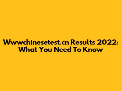 Wwwchinesetest.cn Results 2022: What You Need To Know