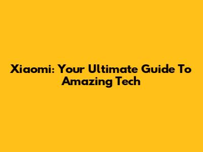 Xiaomi: Your Ultimate Guide To Amazing Tech