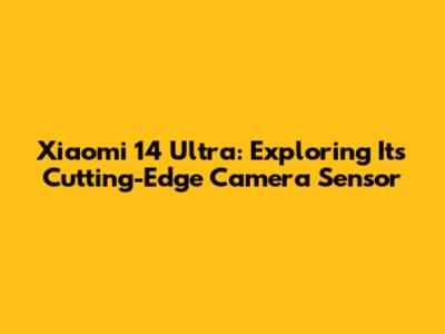 Xiaomi 14 Ultra: Exploring Its Cutting-Edge Camera Sensor