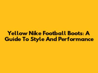 Yellow Nike Football Boots: A Guide To Style And Performance