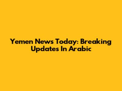 Yemen News Today: Breaking Updates In Arabic