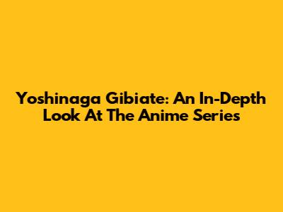 Yoshinaga Gibiate: An In-Depth Look At The Anime Series