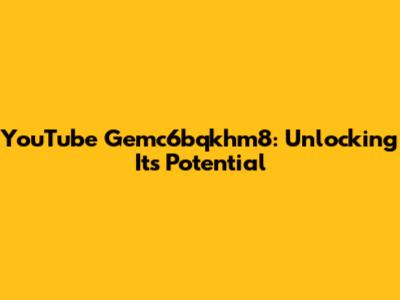 YouTube Gemc6bqkhm8: Unlocking Its Potential