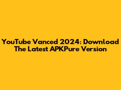YouTube Vanced 2024: Download The Latest APKPure Version