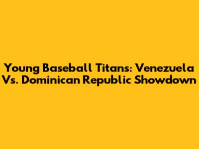 Young Baseball Titans: Venezuela Vs. Dominican Republic Showdown