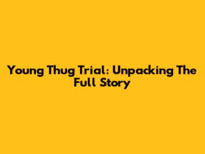 Young Thug Trial: Unpacking The Full Story