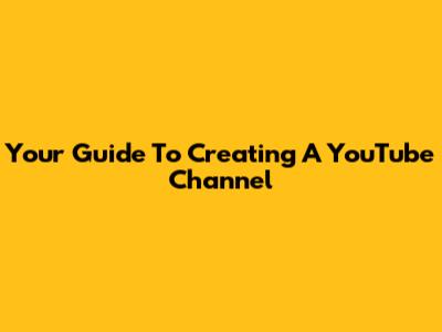 Your Guide To Creating A YouTube Channel