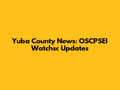Yuba County News: OSCPSEI Watchsc Updates
