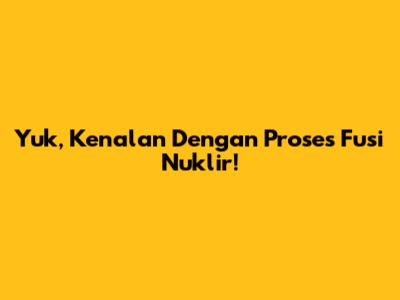 Yuk, Kenalan Dengan Proses Fusi Nuklir!