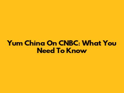 Yum China On CNBC: What You Need To Know