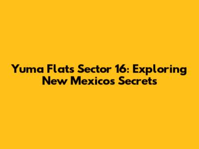 Yuma Flats Sector 16: Exploring New Mexico's Secrets