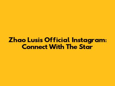 Zhao Lusi's Official Instagram: Connect With The Star