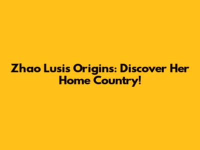 Zhao Lusi's Origins: Discover Her Home Country!