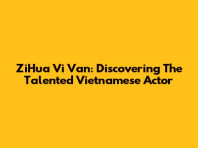 ZiHua Vi Van: Discovering The Talented Vietnamese Actor