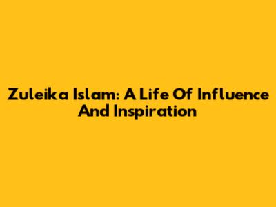 Zuleika Islam: A Life Of Influence And Inspiration